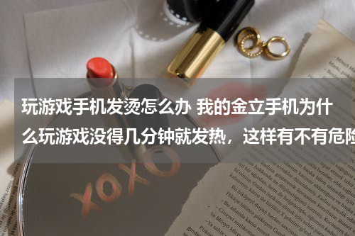玩游戏手机发烫怎么办 我的金立手机为什么玩游戏没得几分钟就发热，这样有不有危险？该怎么