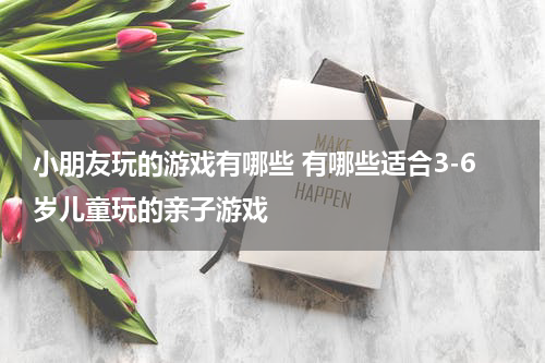 小朋友玩的游戏有哪些 有哪些适合3-6岁儿童玩的亲子游戏