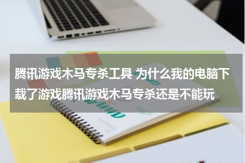 腾讯游戏木马专杀工具 为什么我的电脑下载了游戏腾讯游戏木马专杀还是不能玩