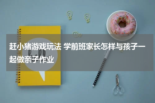 赶小猪游戏玩法 学前班家长怎样与孩子一起做亲子作业