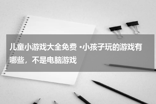 儿童小游戏大全免费 ·小孩子玩的游戏有哪些，不是电脑游戏