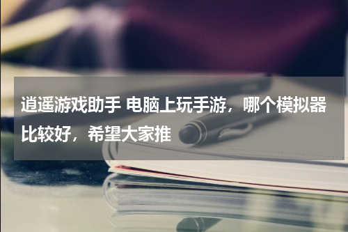 逍遥游戏助手 电脑上玩手游，哪个模拟器比较好，希望大家推