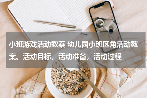 小班游戏活动教案 幼儿园小班区角活动教案。活动目标，活动准备，活动过程