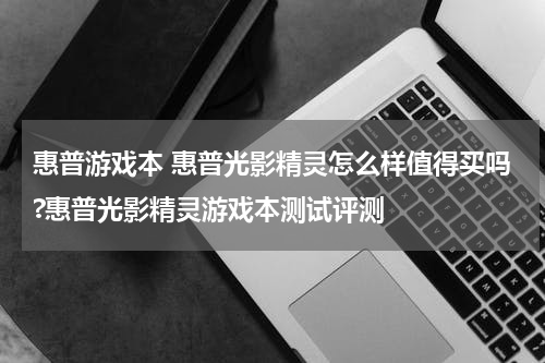 惠普游戏本 惠普光影精灵怎么样值得买吗?惠普光影精灵游戏本测试评测