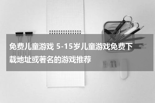 免费儿童游戏 5-15岁儿童游戏免费下载地址或著名的游戏推荐