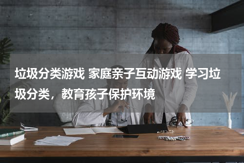 垃圾分类游戏 家庭亲子互动游戏 学习垃圾分类，教育孩子保护环境