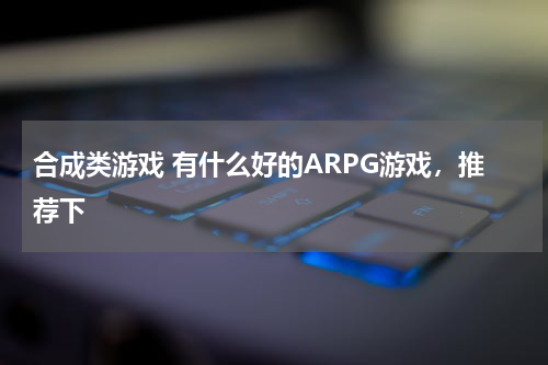 合成类游戏 有什么好的ARPG游戏，推荐下