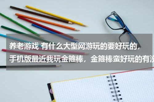 养老游戏 有什么大型网游玩的要好玩的，手机版最近我玩金箍棒，金箍棒蛮好玩的有没有什么游戏跟金箍棒类似的游戏