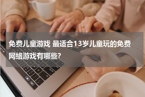 免费儿童游戏 最适合13岁儿童玩的免费网络游戏有哪些？