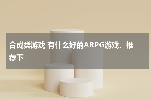 合成类游戏 有什么好的ARPG游戏，推荐下