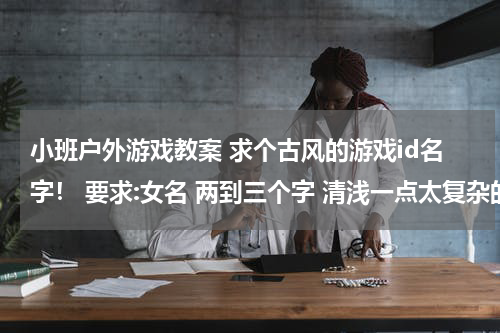 小班户外游戏教案 求个古风的游戏id名字！ 要求:女名 两到三个字 清浅一点太复杂的字不要