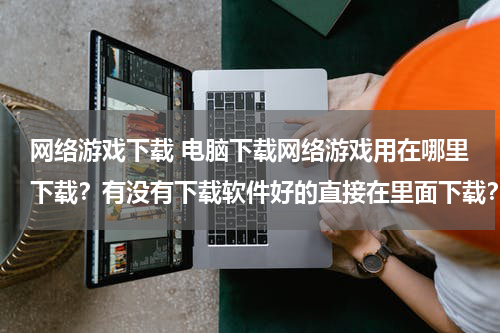 网络游戏下载 电脑下载网络游戏用在哪里下载？有没有下载软件好的直接在里面下载？
