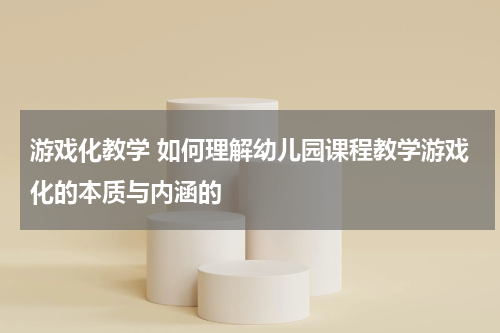 游戏化教学 如何理解幼儿园课程教学游戏化的本质与内涵的