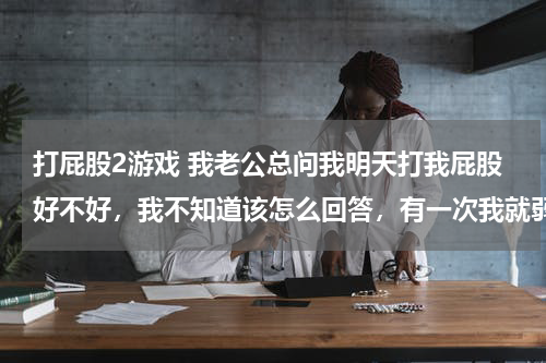 打屁股2游戏 我老公总问我明天打我屁股好不好，我不知道该怎么回答，有一次我就弱弱的问了句怎么打啊，他说使劲打，把
