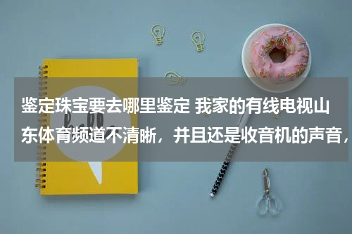 鉴定珠宝要去哪里鉴定 我家的有线电视山东体育频道不清晰，并且还是收音机的声音，其他的频道都很好？