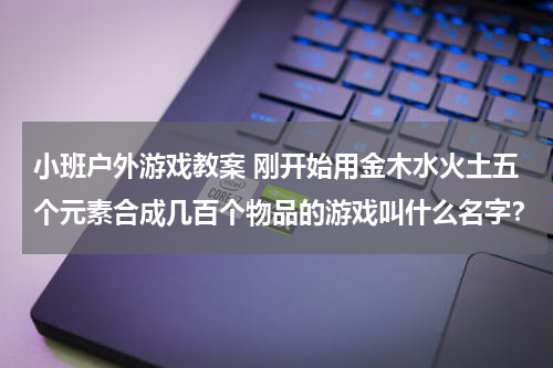 小班户外游戏教案 刚开始用金木水火土五个元素合成几百个物品的游戏叫什么名字?