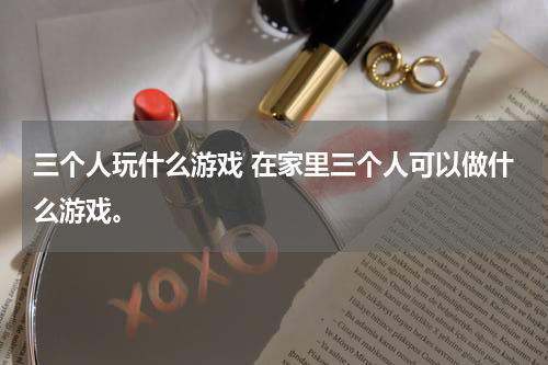 三个人玩什么游戏 在家里三个人可以做什么游戏。