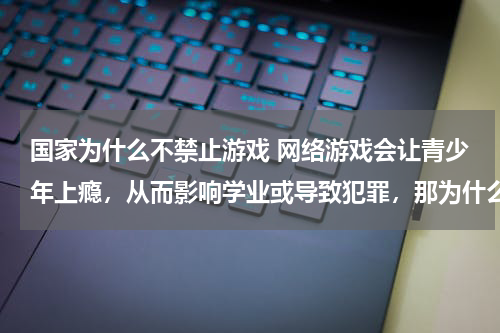 国家为什么不禁止游戏 网络游戏会让青少年上瘾,从而影响学业或导致犯罪,那为什么我国不禁止网络游戏呢?