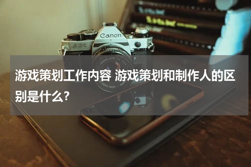 游戏策划工作内容 游戏策划和制作人的区别是什么?