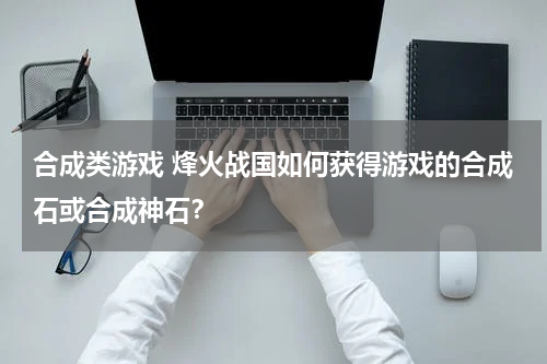合成类游戏 烽火战国如何获得游戏的合成石或合成神石？
