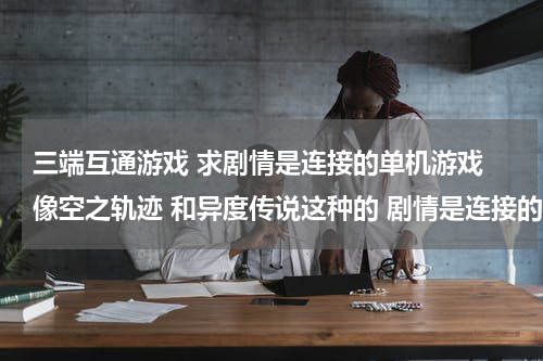 三端互通游戏 求剧情是连接的单机游戏 像空之轨迹 和异度传说这种的 剧情是连接的游戏