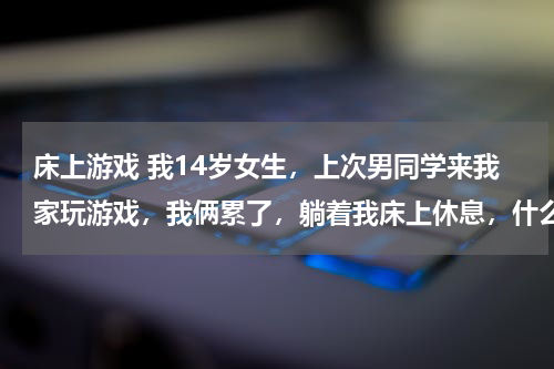 床上游戏 我14岁女生，上次男同学来我家玩游戏，我俩累了，躺着我床上休息，什么也没干，家长回来误会了怎么办？