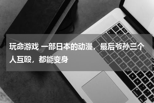 玩命游戏 一部日本的动漫，最后爷孙三个人互殴，都能变身