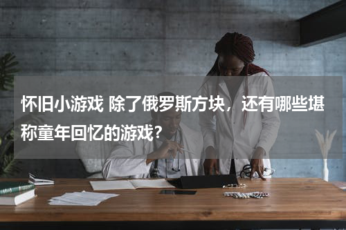 怀旧小游戏 除了俄罗斯方块，还有哪些堪称童年回忆的游戏？