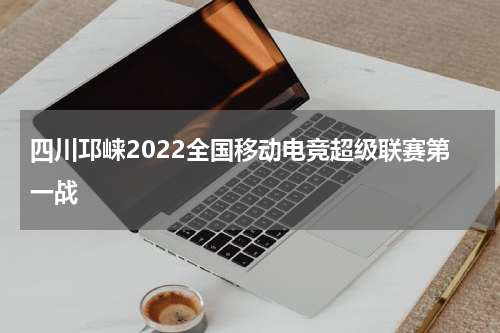 四川邛崃2022全国移动电竞超级联赛第一战