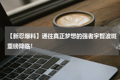 【新忍爆料】通往真正梦想的强者宇智波斑重磅降临!