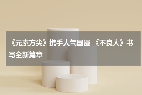 《元素方尖》携手人气国漫 《不良人》书写全新篇章