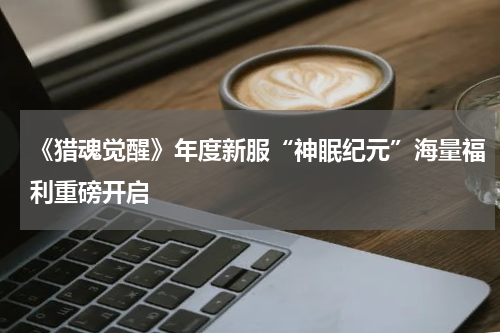 《猎魂觉醒》年度新服“神眠纪元”海量福利重磅开启