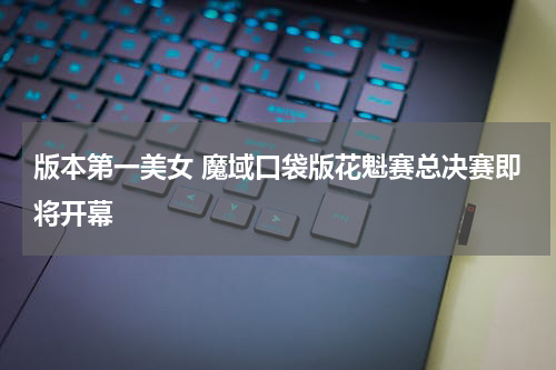 版本第一美女 魔域口袋版花魁赛总决赛即将开幕
