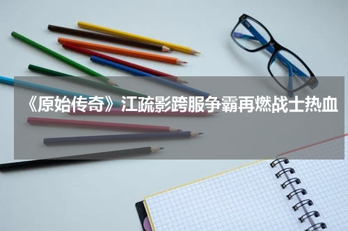 《原始传奇》江疏影跨服争霸再燃战士热血