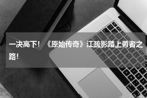 一决高下!《原始传奇》江疏影踏上勇者之路!