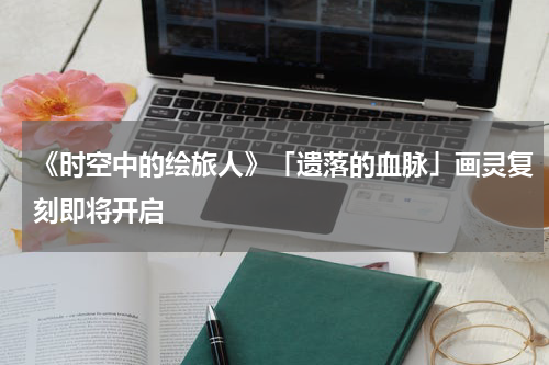 《时空中的绘旅人》「遗落的血脉」画灵复刻即将开启