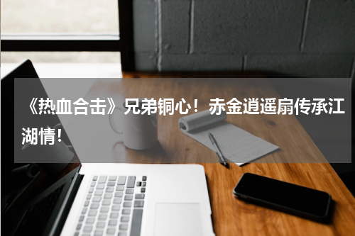 《热血合击》兄弟铜心！赤金逍遥扇传承江湖情！