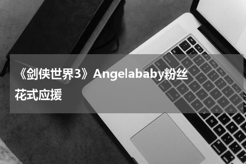 《剑侠世界3》Angelababy粉丝花式应援