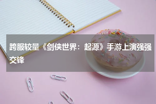 跨服较量《剑侠世界:起源》手游上演强强交锋