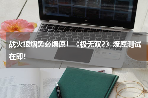 战火狼烟势必燎原！《极无双2》燎原测试在即！