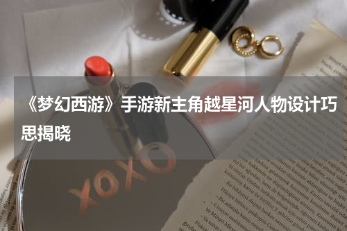 《梦幻西游》手游新主角越星河人物设计巧思揭晓