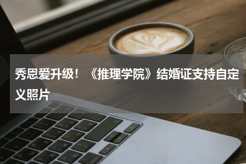 秀恩爱升级!《推理学院》结婚证支持自定义照片