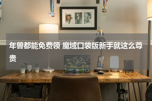 年兽都能免费领 魔域口袋版新手就这么尊贵