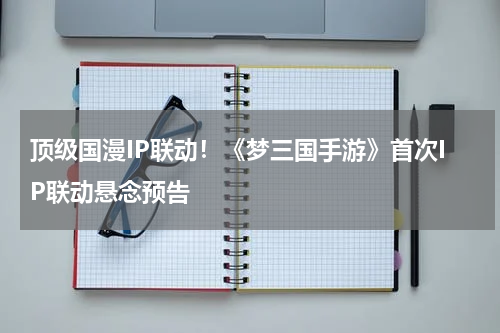 顶级国漫IP联动！《梦三国手游》首次IP联动悬念预告