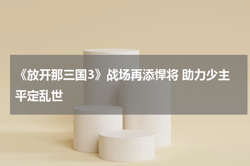 《放开那三国3》战场再添悍将 助力少主平定乱世