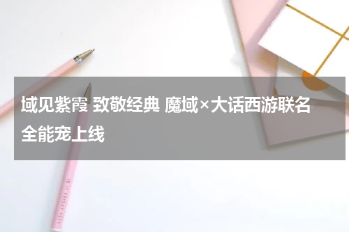 域见紫霞 致敬经典 魔域×大话西游联名全能宠上线