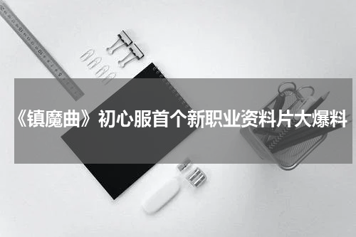 《镇魔曲》初心服首个新职业资料片大爆料